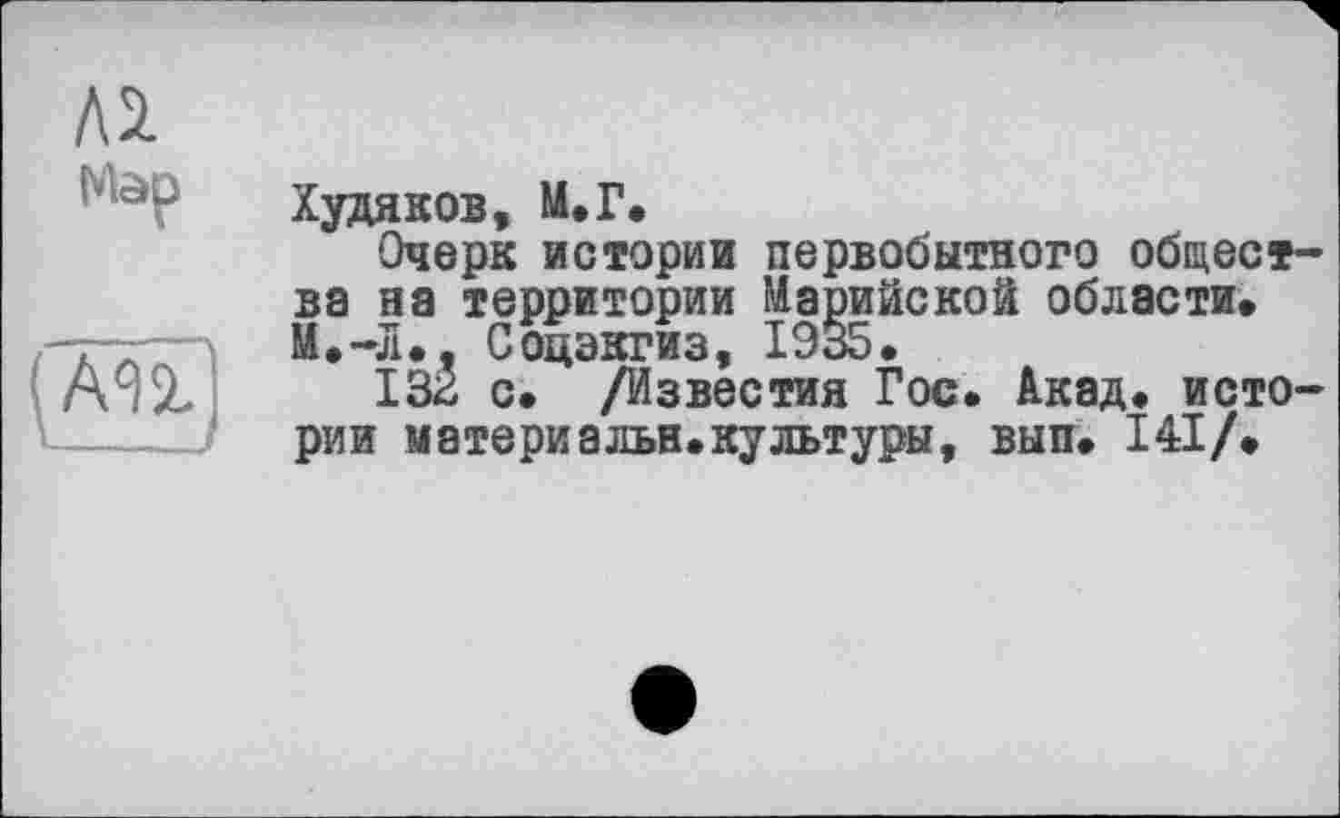 ﻿Лі
(AU
Худяков» М.Г.
Очерк истории первобытного общества на территории Марийской области. И.-Л.» Соцэкгиз, 1935.
132 с. /Известия Гос. Акад, истории материальн.культуры, вып. І4І/.